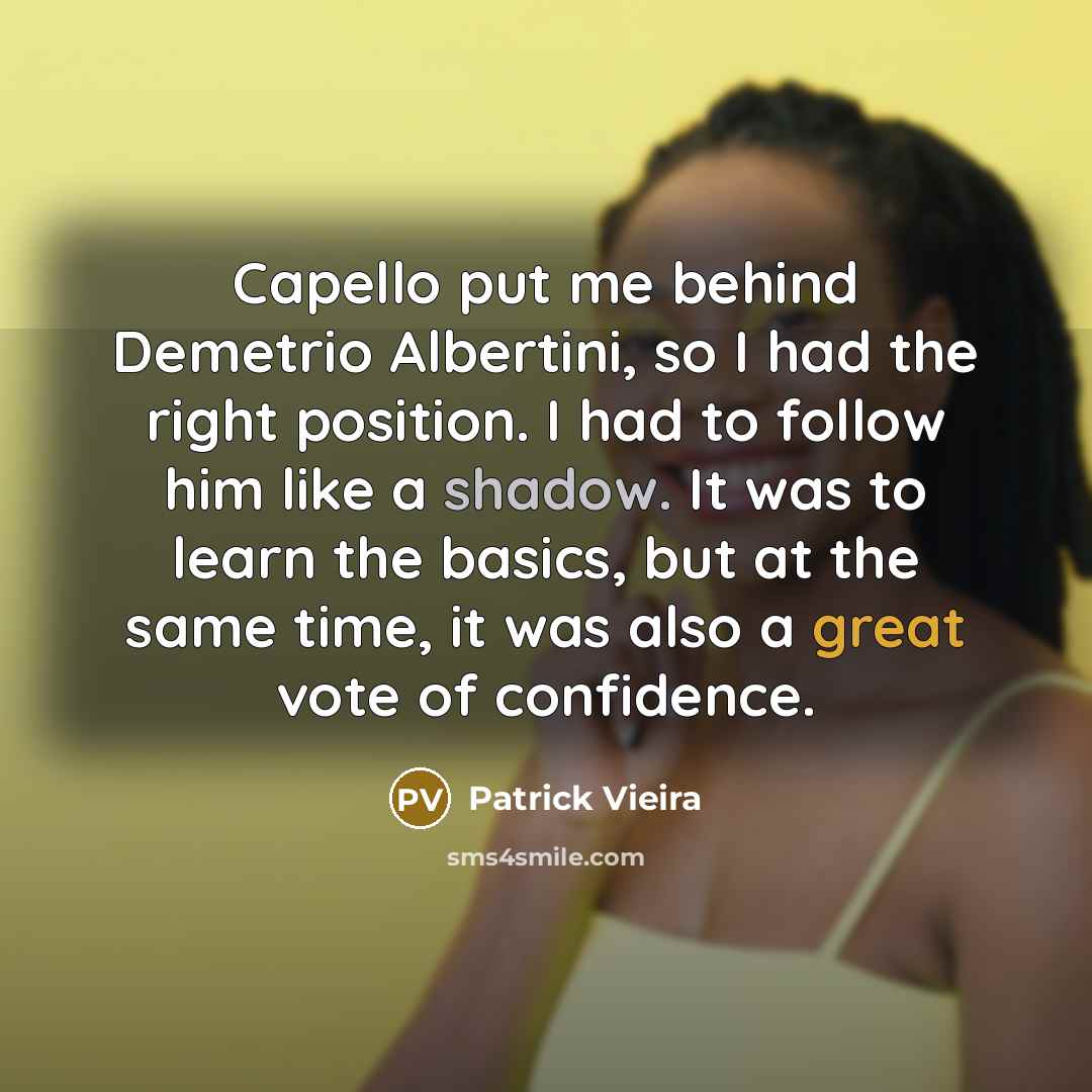 “Capello put me behind Demetrio Albertini, so I had the right position. I had to follow him like a shadow. It was to learn the basics, but at the same time, it was also a great vote of confidence.” quote by Patrick Vieira