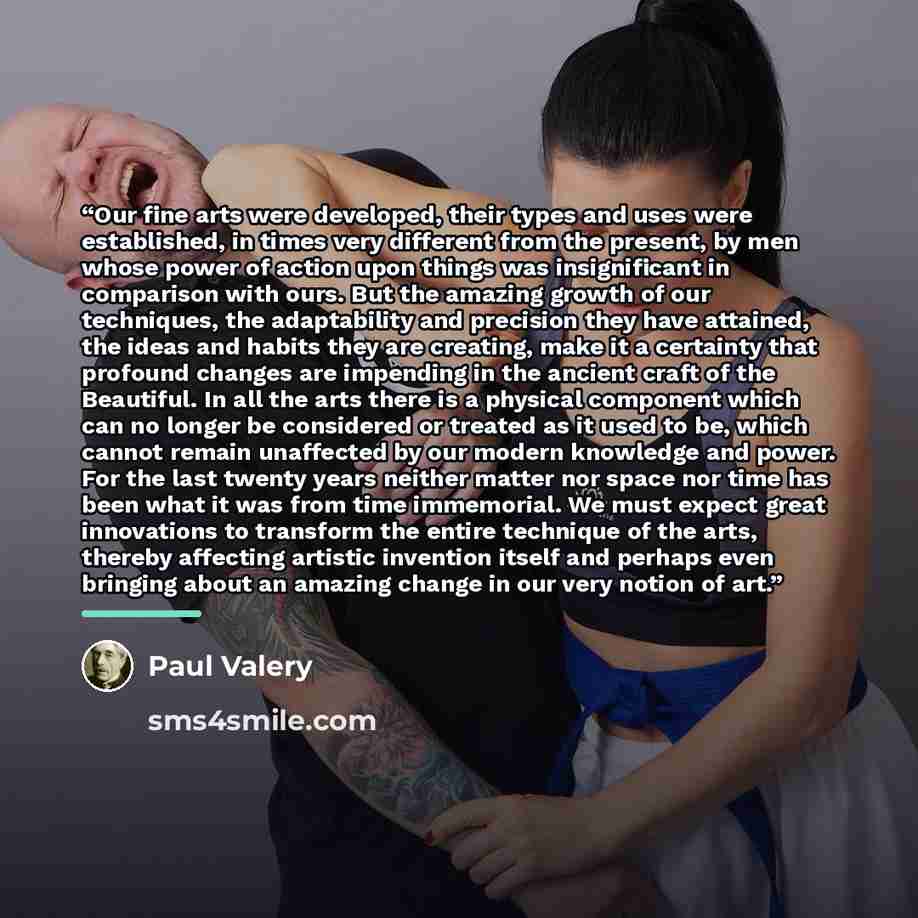 “Our fine arts were developed, their types and uses were established, in times very different from the present, by men whose power of action upon things was insignificant in comparison with ours. But the amazing growth of our techniques, the adaptability and precision they have attained, the ideas…” quote by Paul Valéry