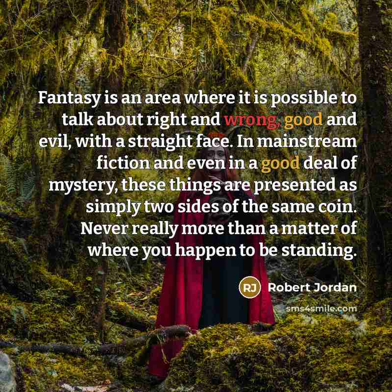 “Fantasy is an area where it is possible to talk about right and wrong, good and evil, with a straight face. In mainstream fiction and even in a good deal of mystery, these things are presented as simply two sides of the same coin. Never really more than a matter of where you happen to be standing.” quote by Robert Jordan