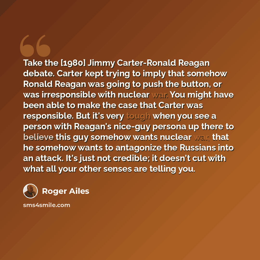 “Take the [1980] Jimmy Carter-Ronald Reagan debate. Carter kept trying to imply that somehow Ronald Reagan was going to push the button, or was irresponsible with nuclear war. You might have been able to make the case that Carter was responsible. But it's very tough when you see a person with…” quote by Roger Ailes
