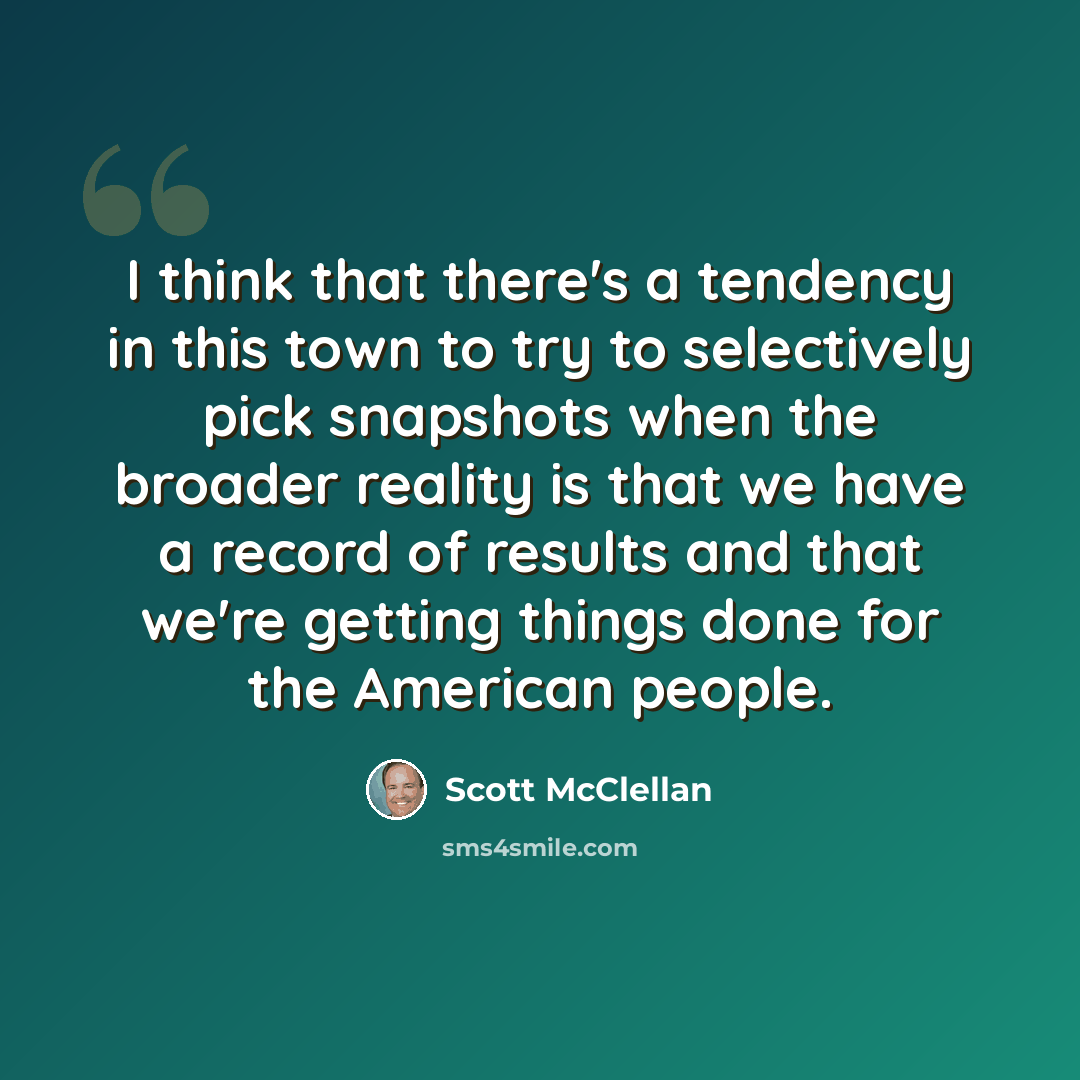 “I think that there's a tendency in this town to try to selectively pick snapshots when the broader reality is that we have a record of results and that we're getting things done for the American people.” quote by Scott McClellan