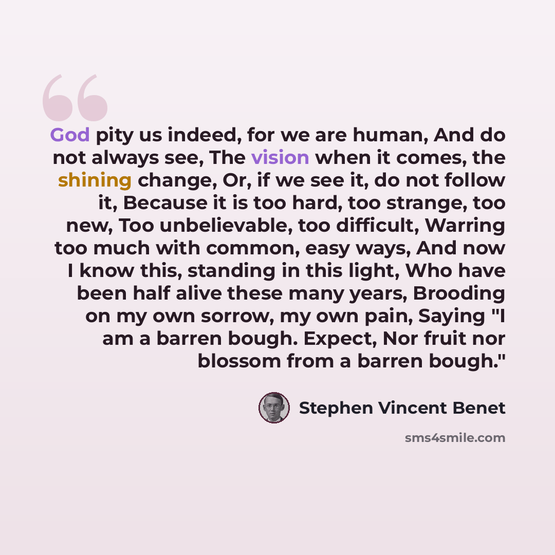 “God pity us indeed, for we are human, And do not always see, The vision when it comes, the shining change, Or, if we see it, do not follow it, Because it is too hard, too strange, too new, Too unbelievable, too difficult, Warring too much with common, easy ways, And now I know this, standing in…” quote by Stephen Vincent Benet