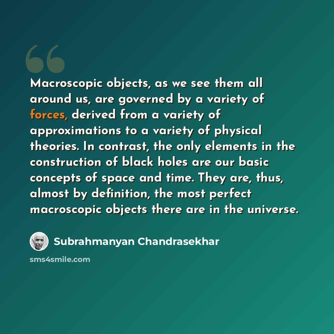 “Macroscopic objects, as we see them all around us, are governed by a variety of forces, derived from a variety of approximations to a variety of physical theories. In contrast, the only elements in the construction of black holes are our basic concepts of space and time. They are, thus, almost by…” quote by Subrahmanyan Chandrasekhar