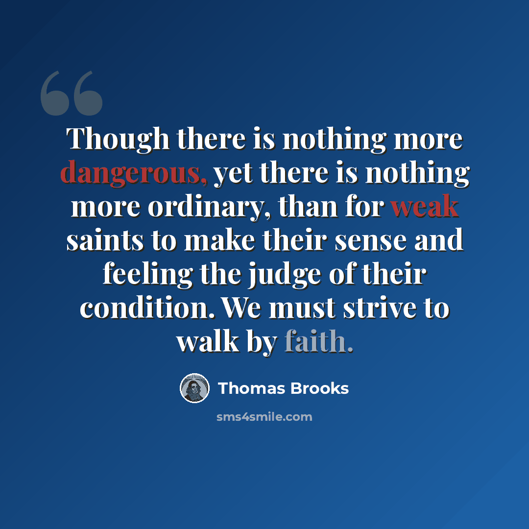 “Though there is nothing more dangerous, yet there is nothing more ordinary, than for weak saints to make their sense and feeling the judge of their condition. We must strive to walk by faith.” quote by Thomas Brooks