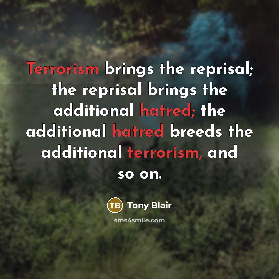 “Terrorism brings the reprisal; the reprisal brings the additional hatred; the additional hatred breeds the additional terrorism, and so on.” quote by Tony Blair
