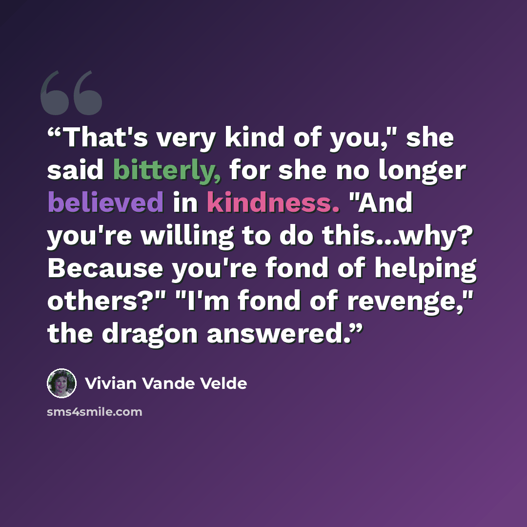 “That's very kind of you," she said bitterly, for she no longer believed in kindness. "And you're willing to do this...why? Because you're fond of helping others?" "I'm fond of revenge," the dragon answered.” quote by Vivian Vande Velde