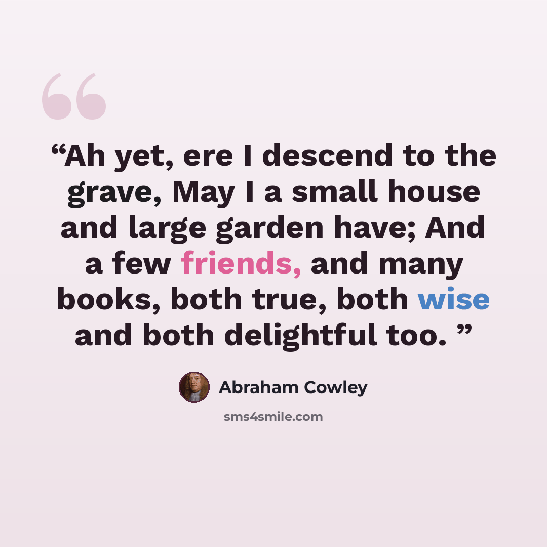 “Ah yet, ere I descend to the grave, May I a small house and large garden have; And a few friends, and many books, both true, both wise and both delightful too.” quote by Abraham Cowley