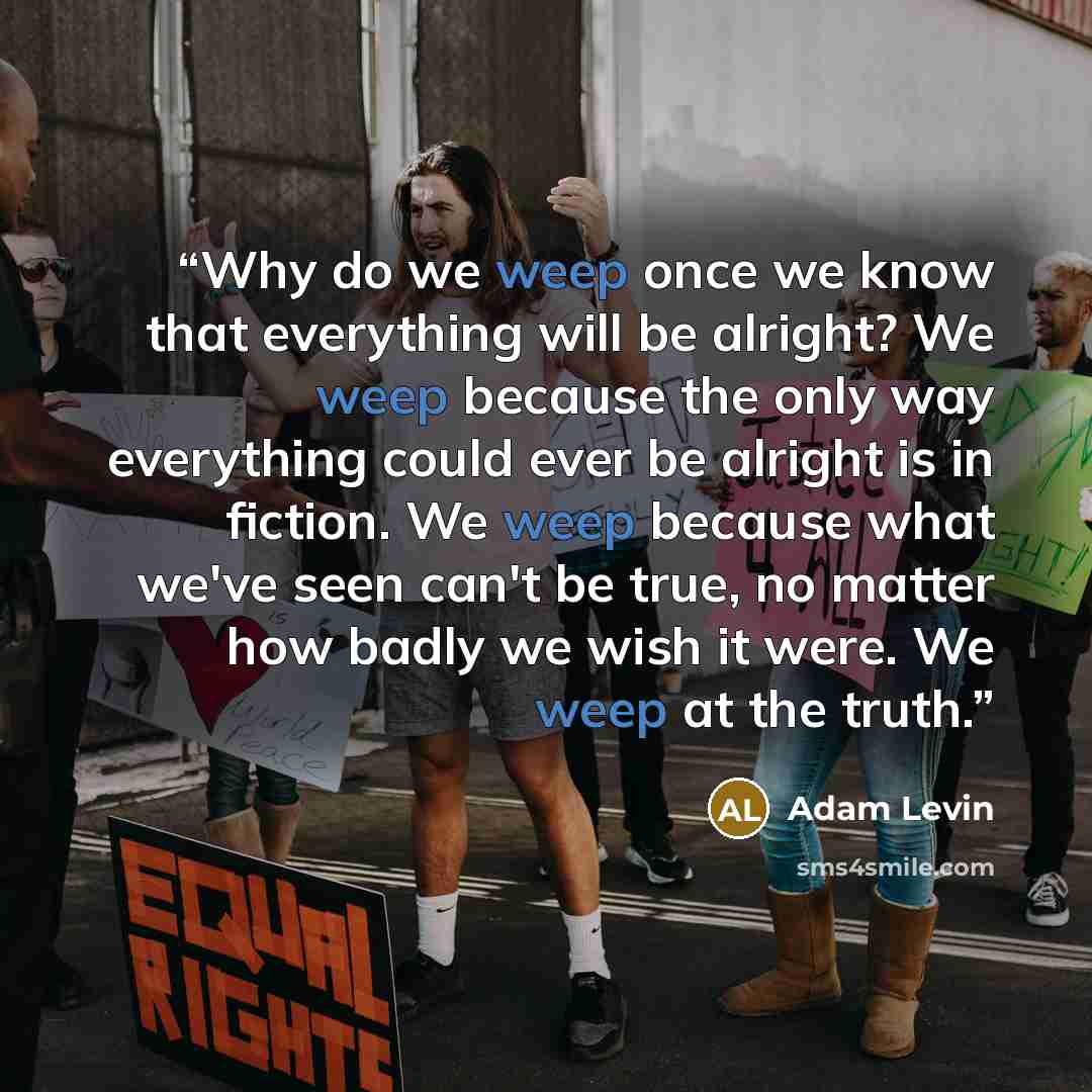 “Why do we weep once we know that everything will be alright? We weep because the only way everything could ever be alright is in fiction. We weep because what we've seen can't be true, no matter how badly we wish it were. We weep at the truth.” quote by Adam Levin