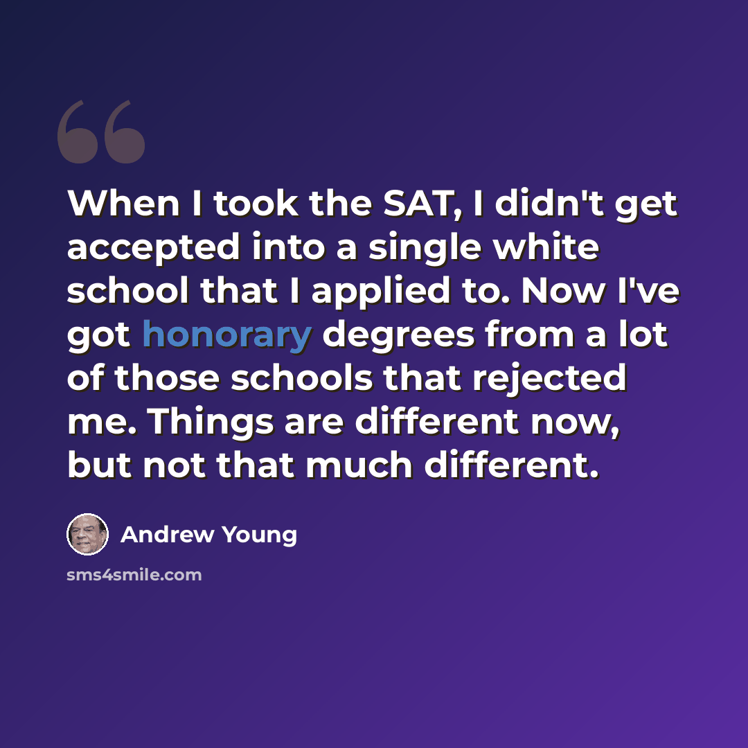 “When I took the SAT, I didn't get accepted into a single white school that I applied to. Now I've got honorary degrees from a lot of those schools that rejected me. Things are different now, but not that much different.” quote by Andrew Young