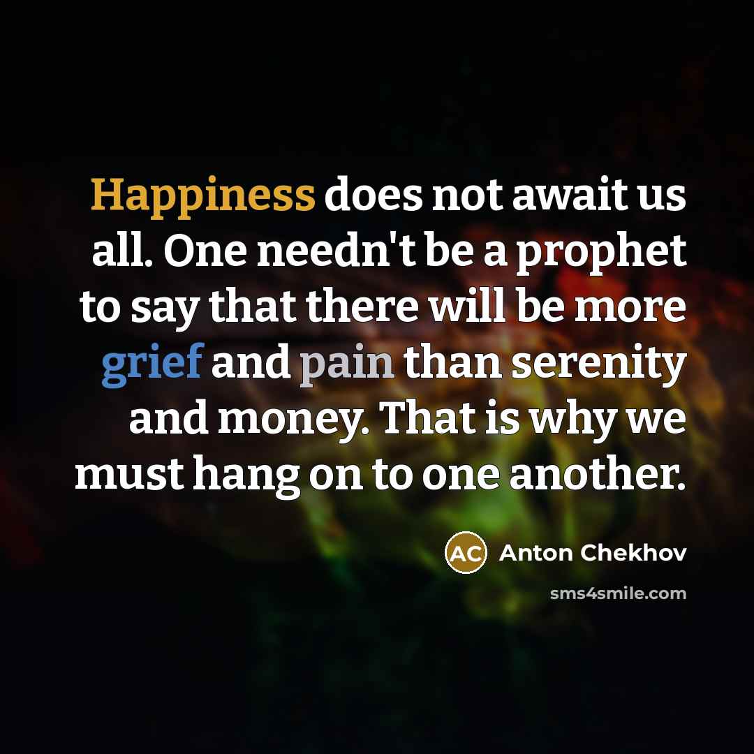 “Happiness does not await us all. One needn't be a prophet to say that there will be more grief and pain than serenity and money. That is why we must hang on to one another.” quote by Anton Chekhov