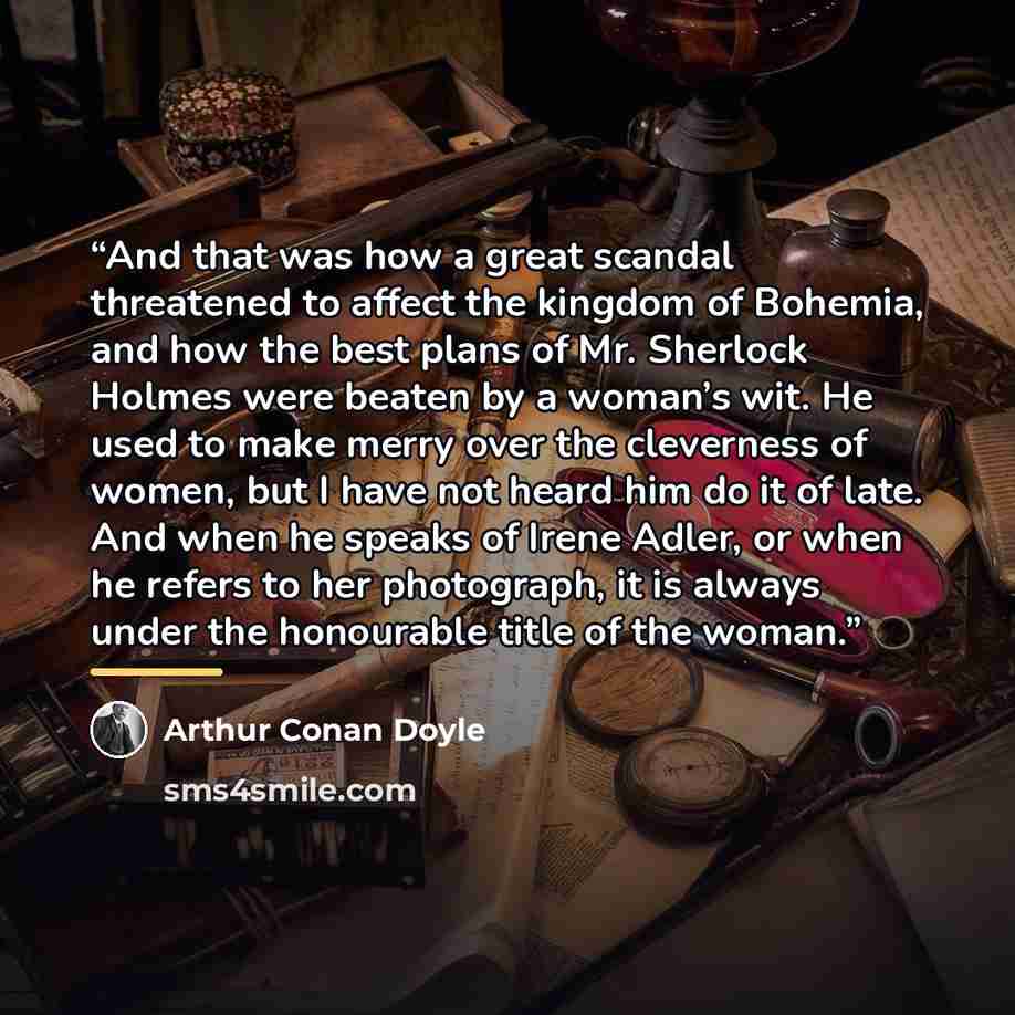 “And that was how a great scandal threatened to affect the kingdom of Bohemia, and how the best plans of Mr. Sherlock Holmes were beaten by a woman’s wit. He used to make merry over the cleverness of women, but I have not heard him do it of late. And when he speaks of Irene Adler, or when he refers…” quote by Arthur Conan Doyle