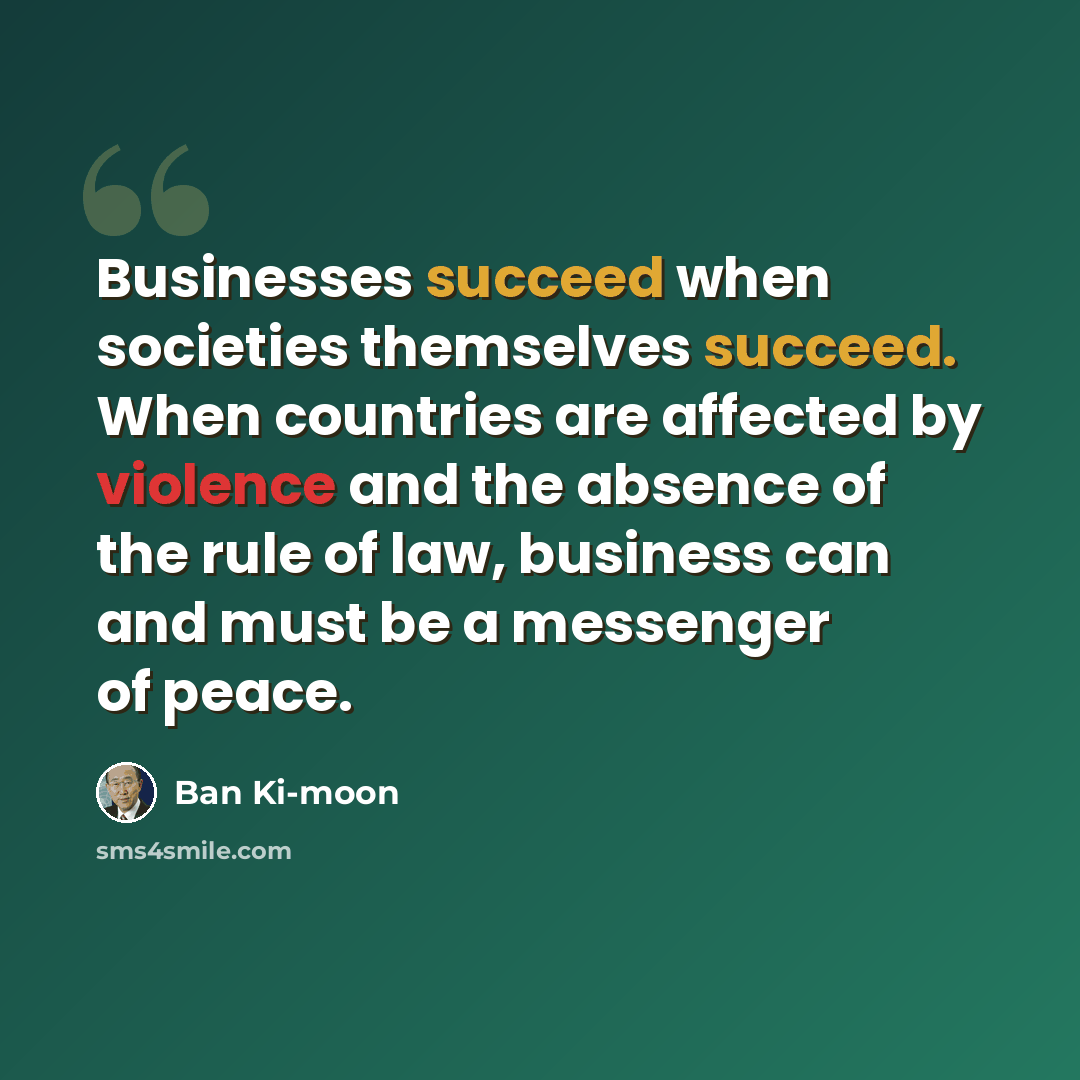 “Businesses succeed when societies themselves succeed. When countries are affected by violence and the absence of the rule of law, business can and must be a messenger of peace.” quote by Ban Ki-moon
