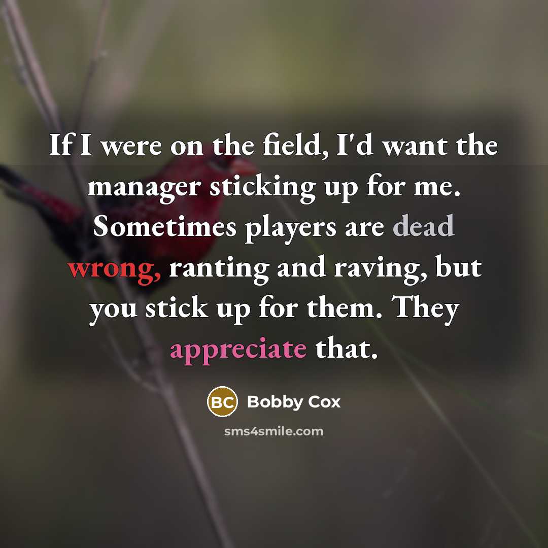 “If I were on the field, I'd want the manager sticking up for me. Sometimes players are dead wrong, ranting and raving, but you stick up for them. They appreciate that.” quote by Bobby Cox