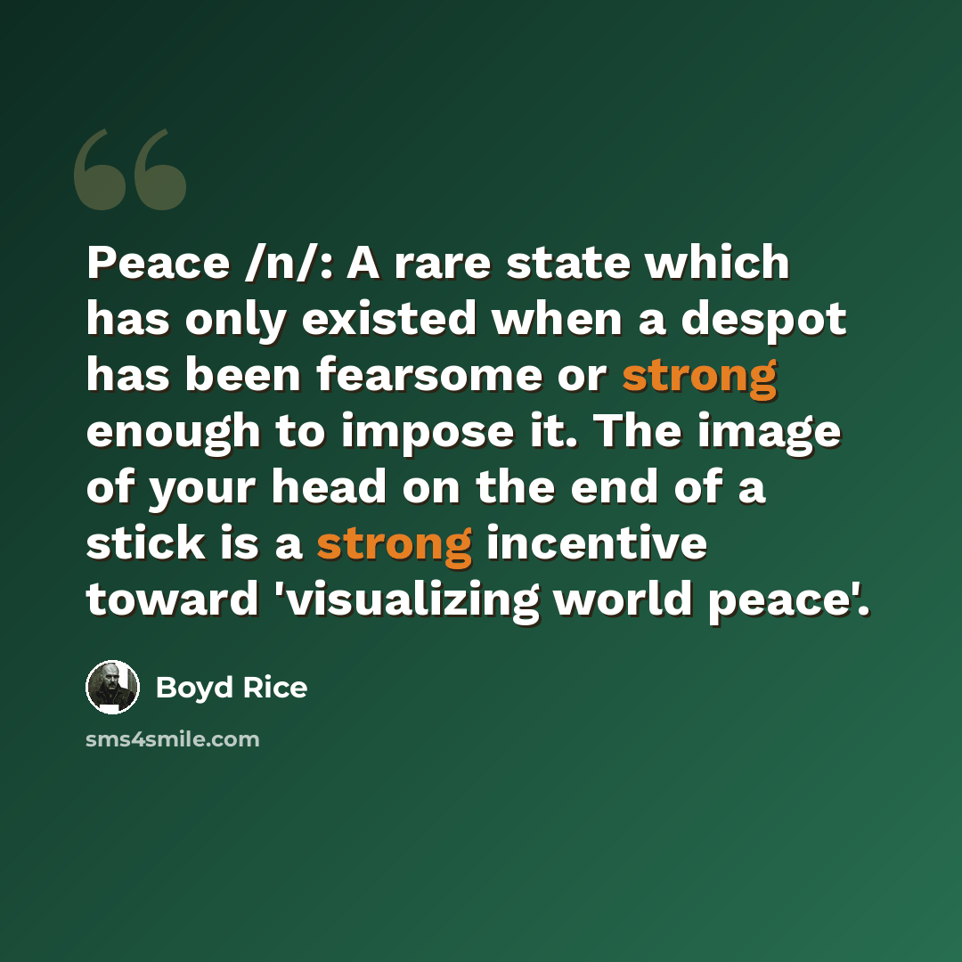 “Peace /n/: A rare state which has only existed when a despot has been fearsome or strong enough to impose it. The image of your head on the end of a stick is a strong incentive toward 'visualizing world peace'.” quote by Boyd Rice