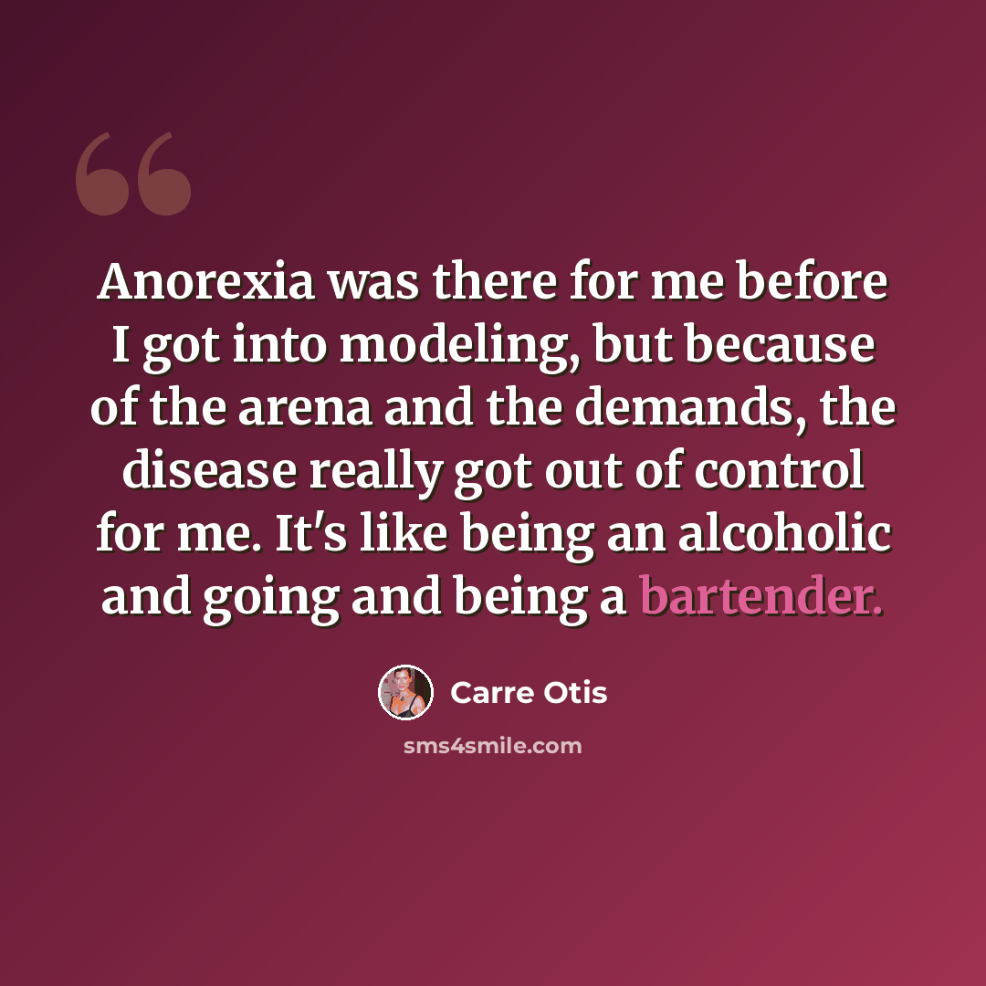 “Anorexia was there for me before I got into modeling, but because of the arena and the demands, the disease really got out of control for me. It's like being an alcoholic and going and being a bartender.” quote by Carre Otis