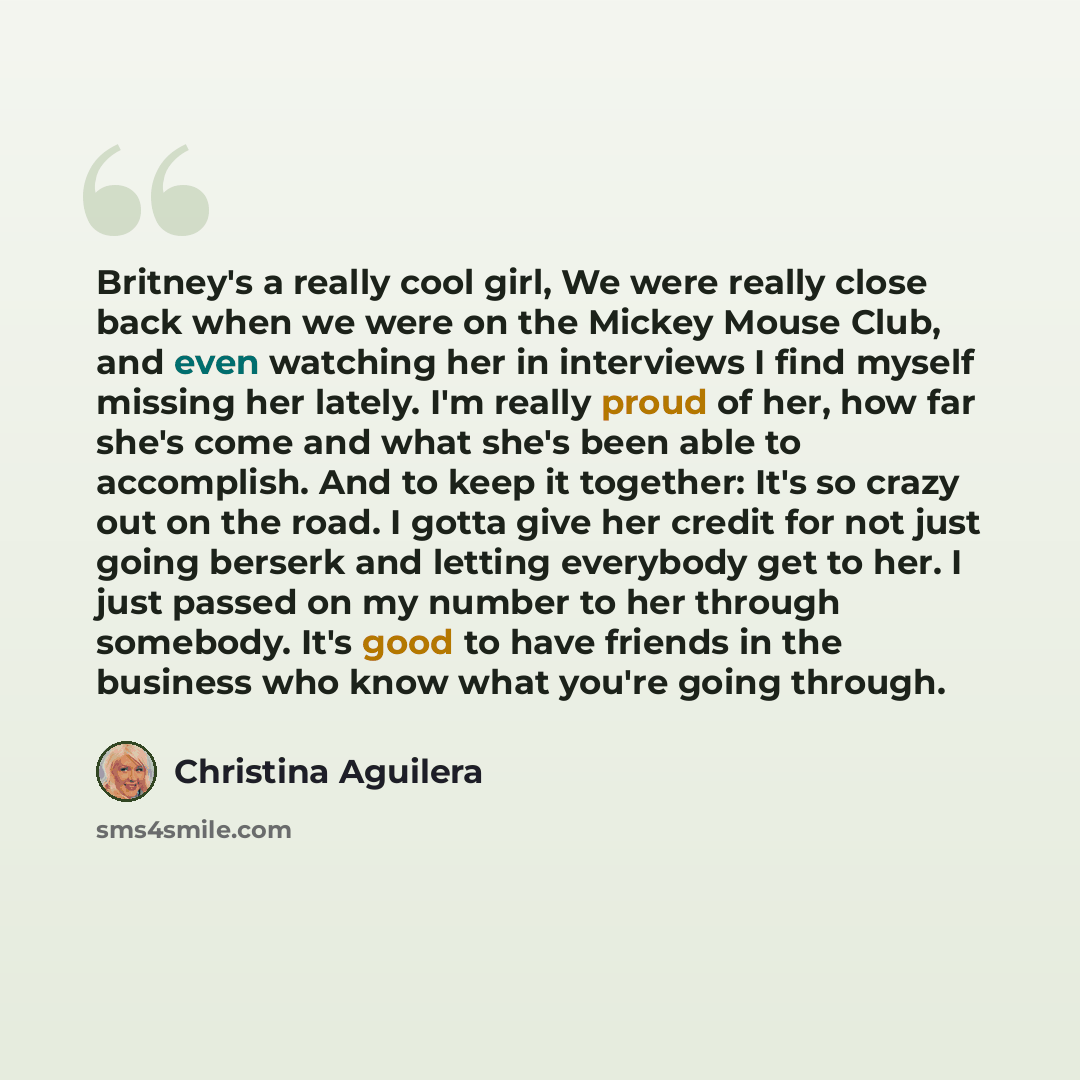 “Britney's a really cool girl, We were really close back when we were on the Mickey Mouse Club, and even watching her in interviews I find myself missing her lately. I'm really proud of her, how far she's come and what she's been able to accomplish. And to keep it together: It's so crazy out on the…” quote by Christina Aguilera