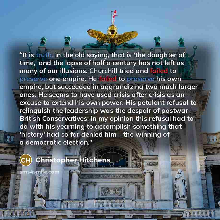 “It is truth, in the old saying, that is 'the daughter of time,' and the lapse of half a century has not left us many of our illusions. Churchill tried and failed to preserve one empire. He failed to preserve his own empire, but succeeded in aggrandizing two much larger ones. He seems to have used…” quote by Christopher Hitchens