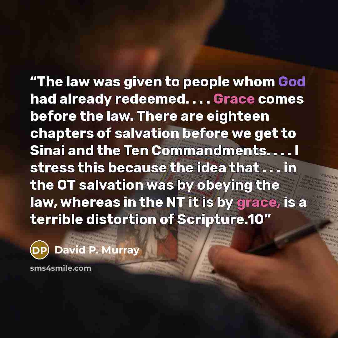 “The law was given to people whom God had already redeemed. . . . Grace comes before the law. There are eighteen chapters of salvation before we get to Sinai and the Ten Commandments. . . . I stress this because the idea that . . . in the OT salvation was by obeying the law, whereas in the NT it is…” quote by David P. Murray