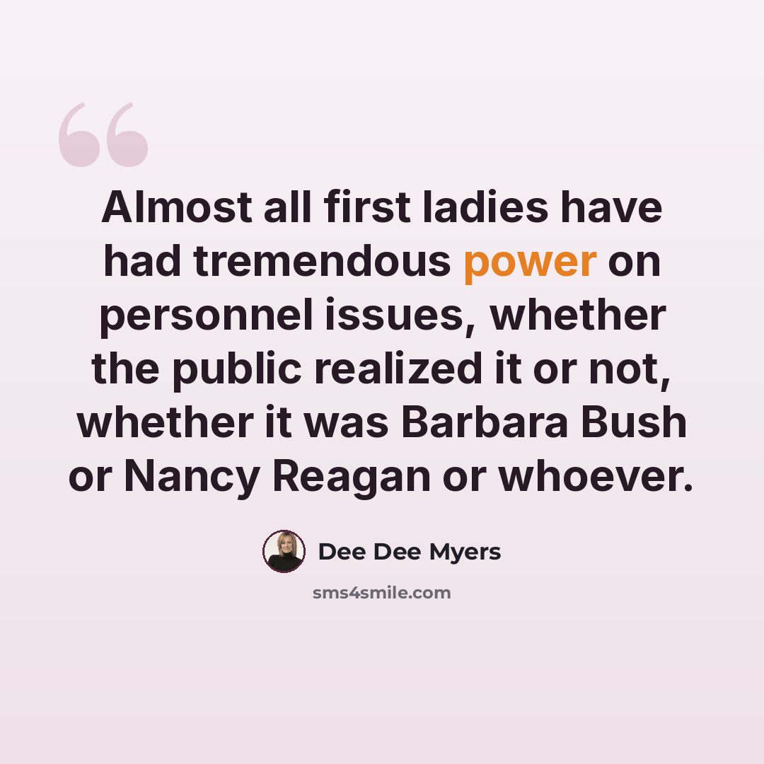 “Almost all first ladies have had tremendous power on personnel issues, whether the public realized it or not, whether it was Barbara Bush or Nancy Reagan or whoever.” quote by Dee Dee Myers