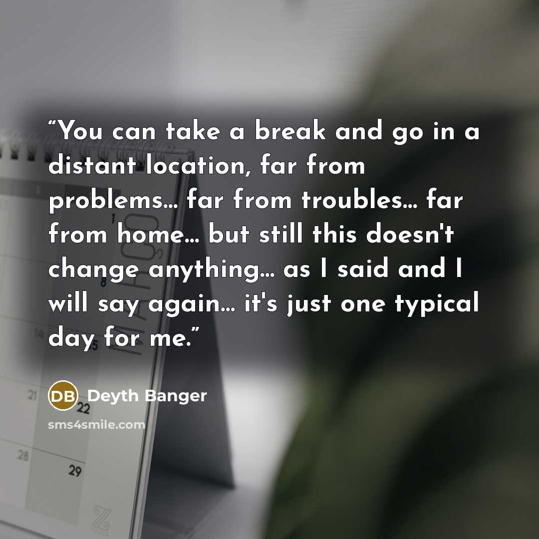 “You can take a break and go in a distant location, far from problems… far from troubles… far from home… but still this doesn't change anything… as I said and I will say again… it's just one typical day for me.” quote by Deyth Banger