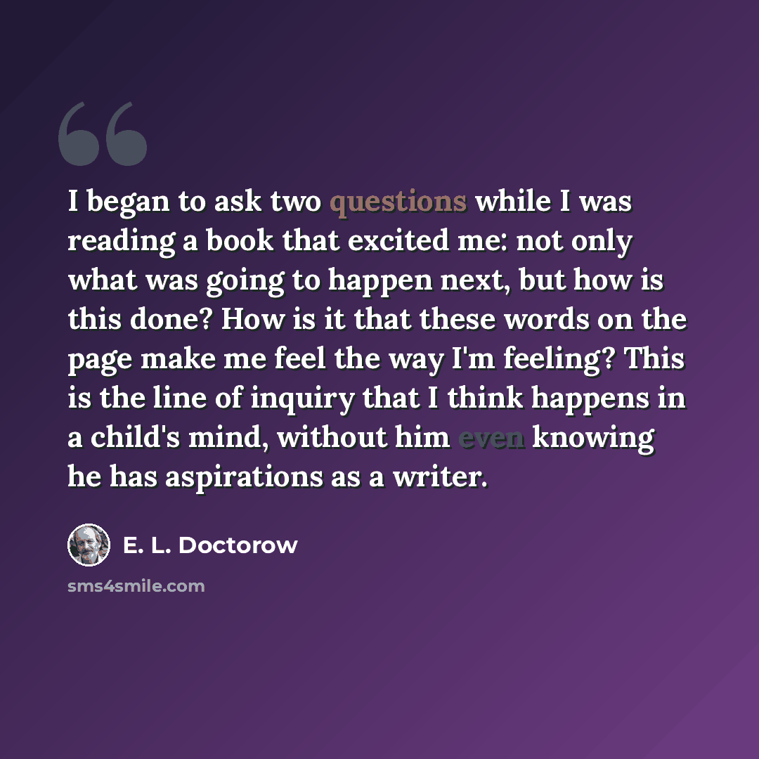 “I began to ask two questions while I was reading a book that excited me: not only what was going to happen next, but how is this done? How is it that these words on the page make me feel the way I'm feeling? This is the line of inquiry that I think happens in a child's mind, without him even…” quote by E. L. Doctorow