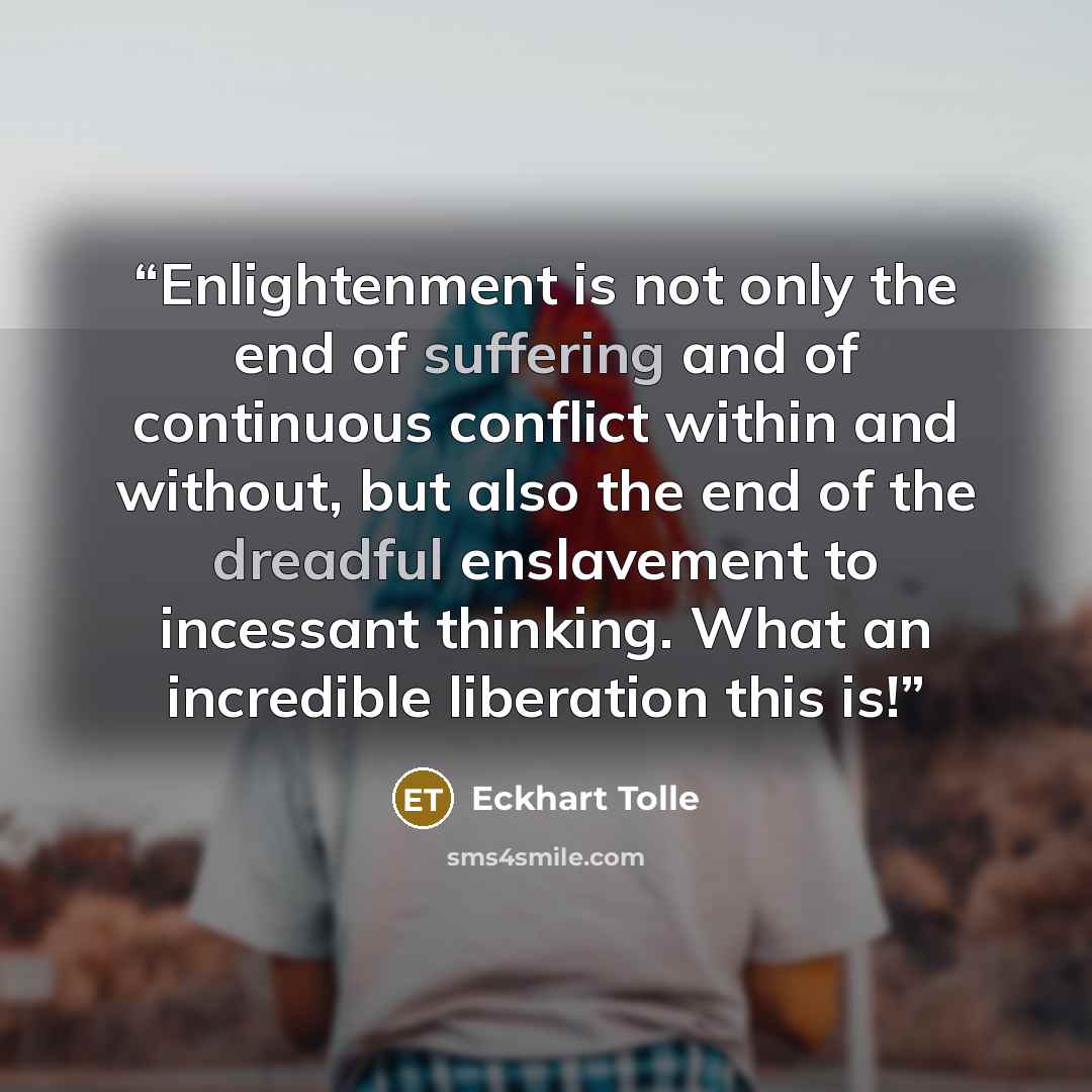 “Enlightenment is not only the end of suffering and of continuous conflict within and without, but also the end of the dreadful enslavement to incessant thinking. What an incredible liberation this is!” quote by Eckhart Tolle