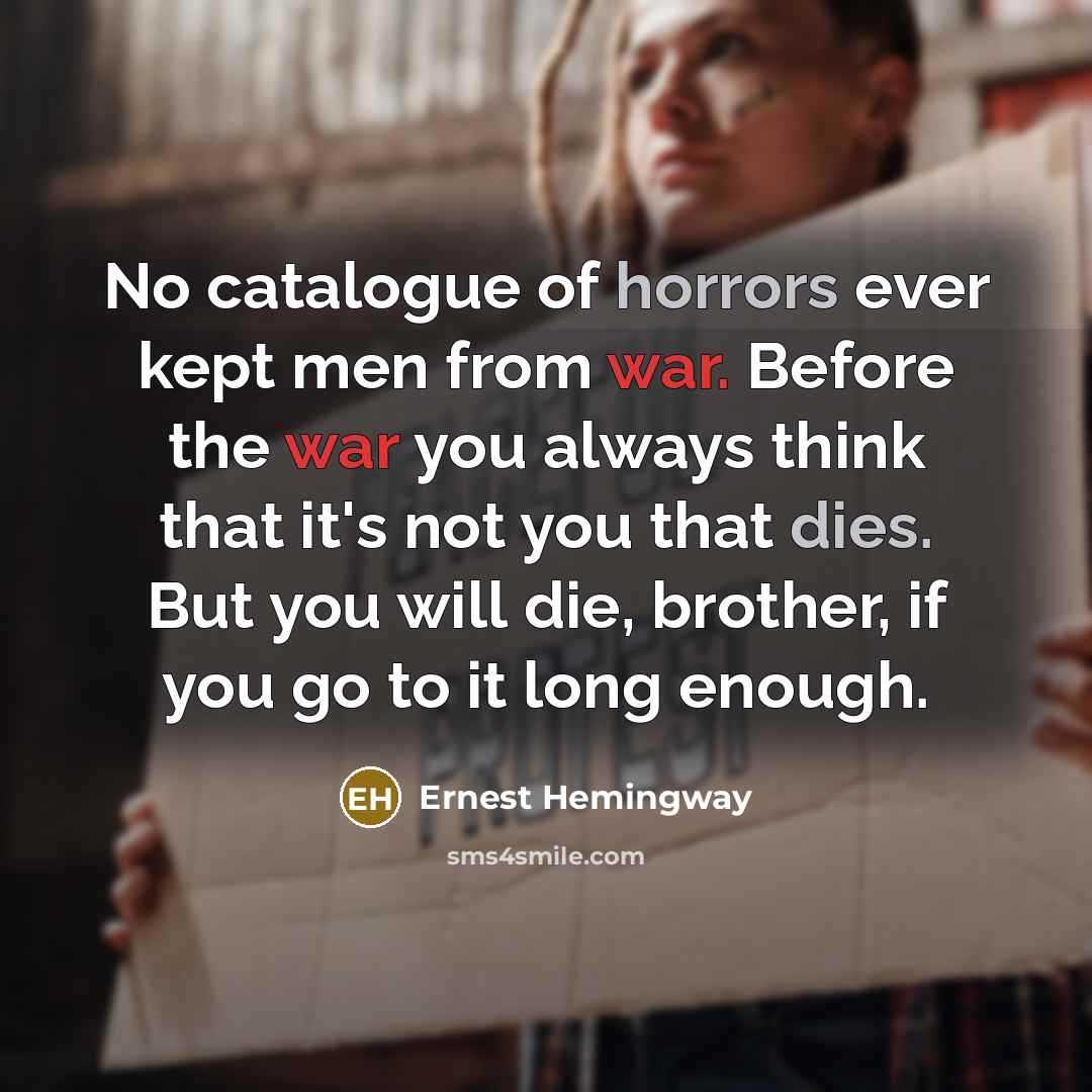 “No catalogue of horrors ever kept men from war. Before the war you always think that it's not you that dies. But you will die, brother, if you go to it long enough.” quote by Ernest Hemingway