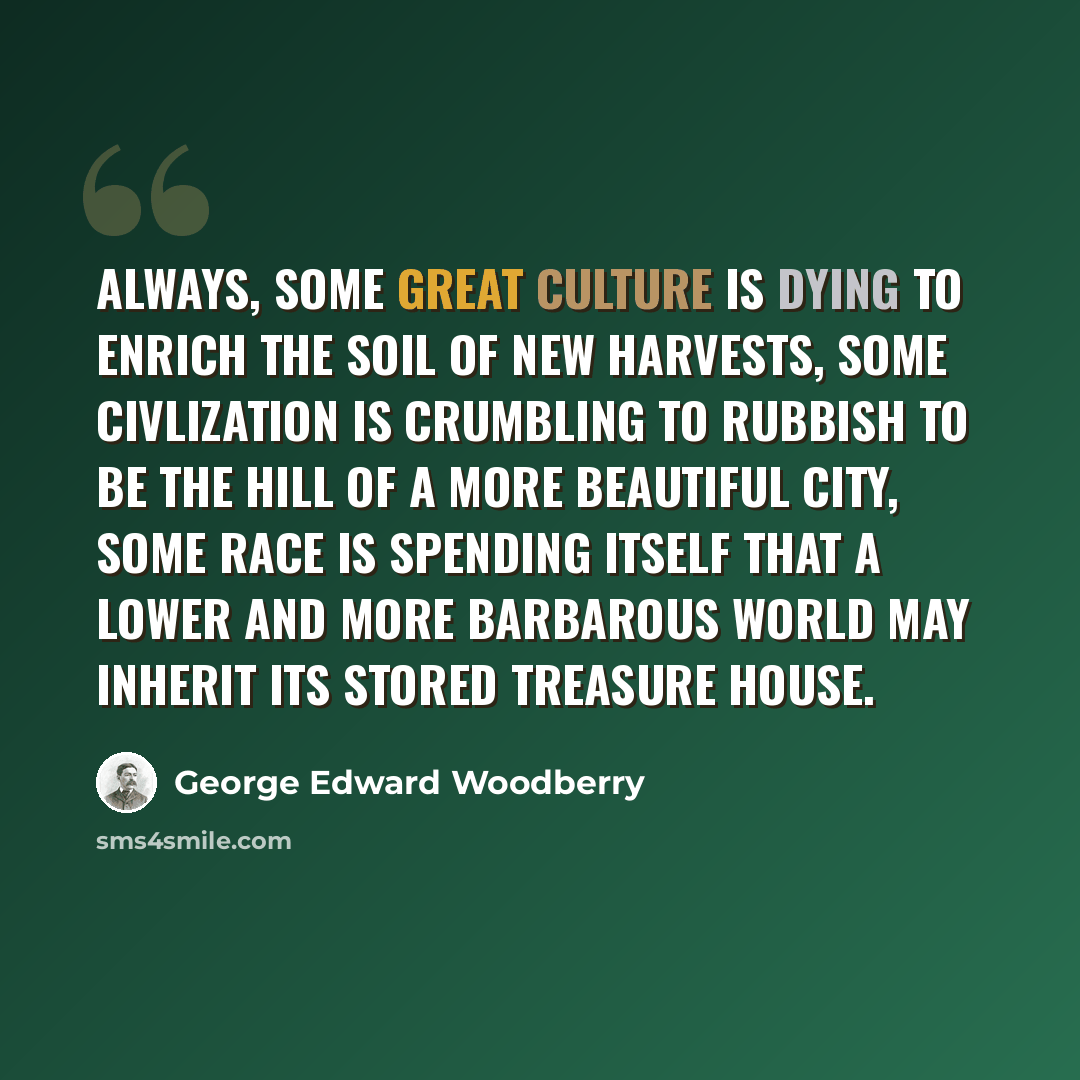 “Always, some great culture is dying to enrich the soil of new harvests, some civlization is crumbling to rubbish to be the hill of a more beautiful city, some race is spending itself that a lower and more barbarous world may inherit its stored treasure house.” quote by George Edward Woodberry