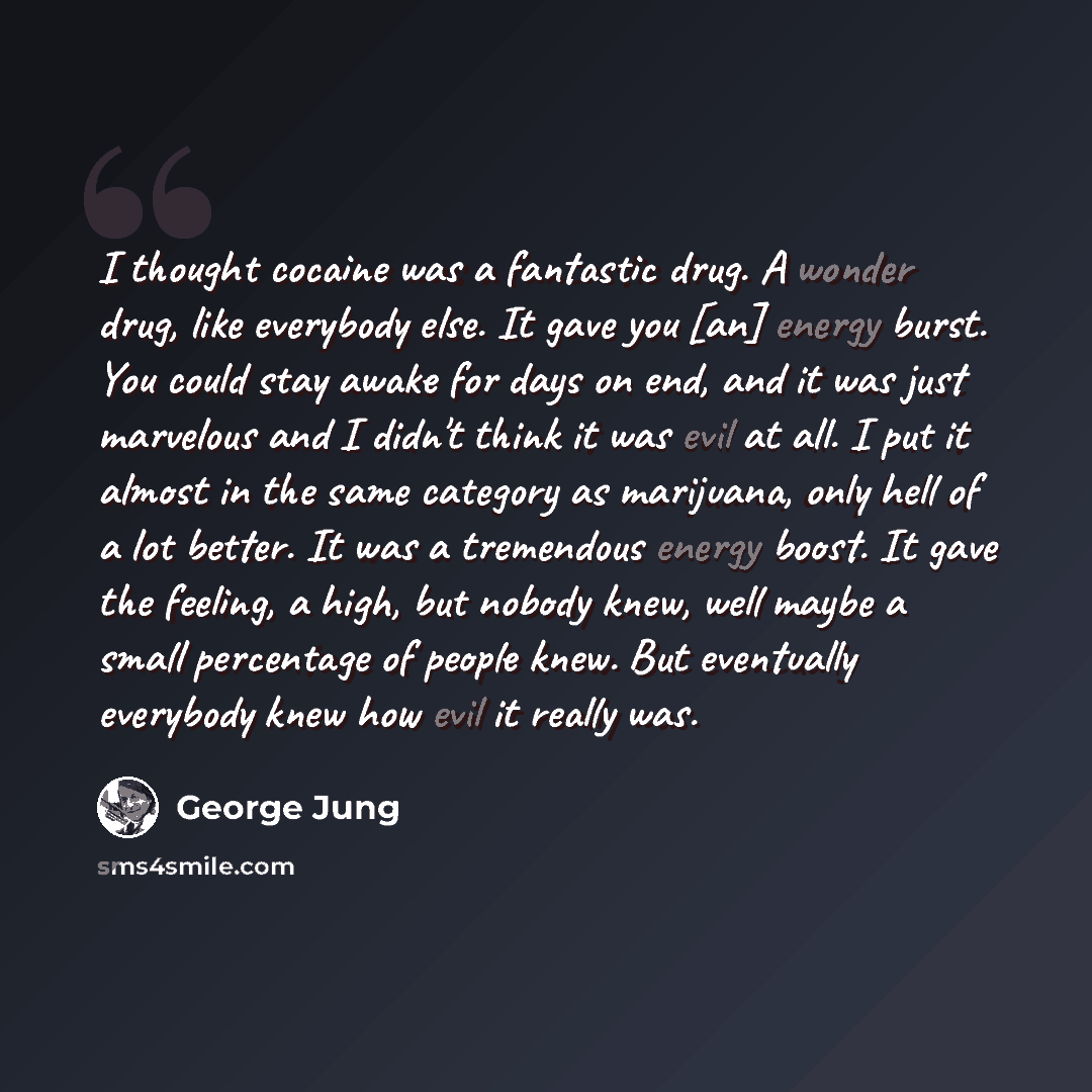 “I thought cocaine was a fantastic drug. A wonder drug, like everybody else. It gave you [an] energy burst. You could stay awake for days on end, and it was just marvelous and I didn't think it was evil at all. I put it almost in the same category as marijuana, only hell of a lot better. It was a…” quote by George Jung