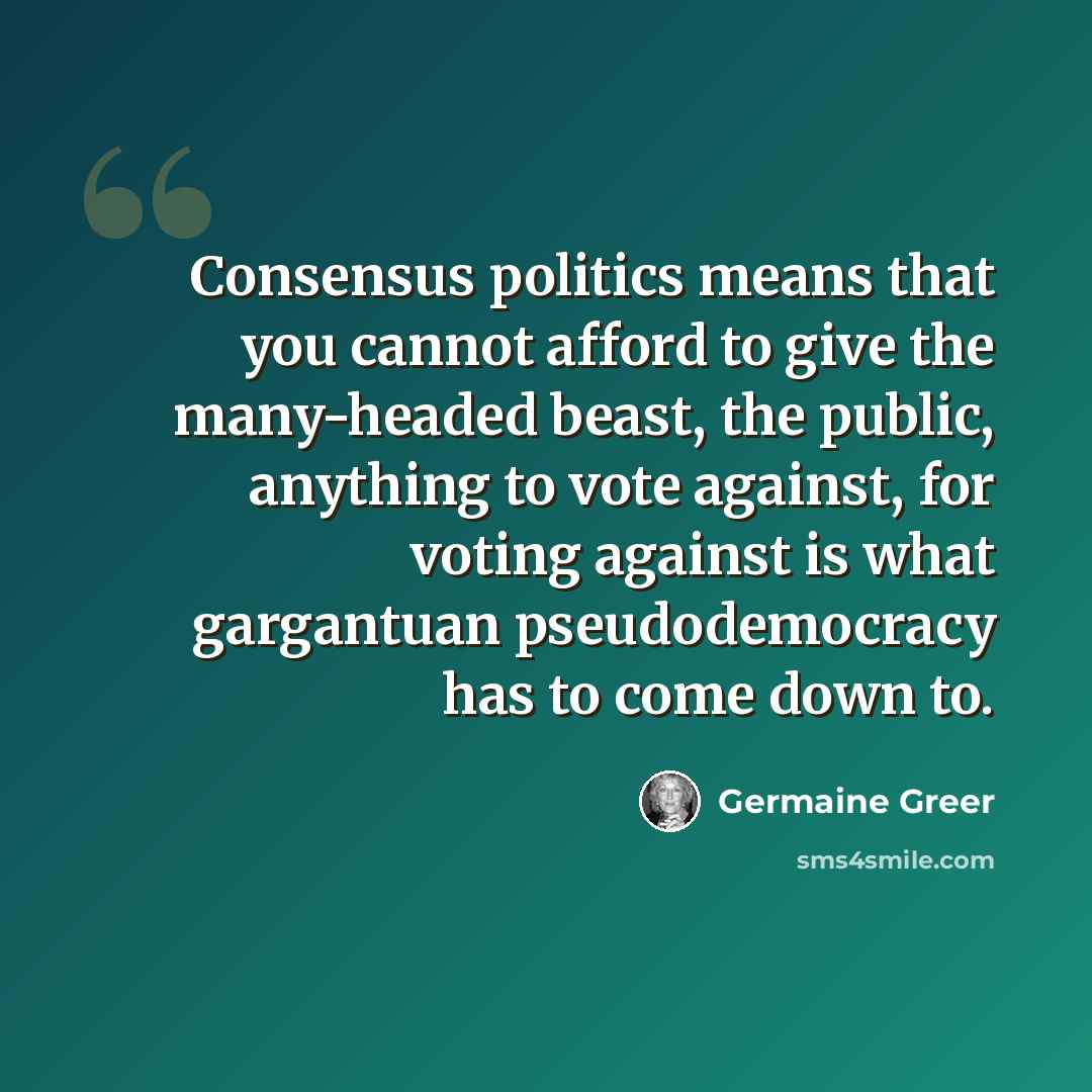 “Consensus politics means that you cannot afford to give the many-headed beast, the public, anything to vote against, for voting against is what gargantuan pseudodemocracy has to come down to.” quote by Germaine Greer