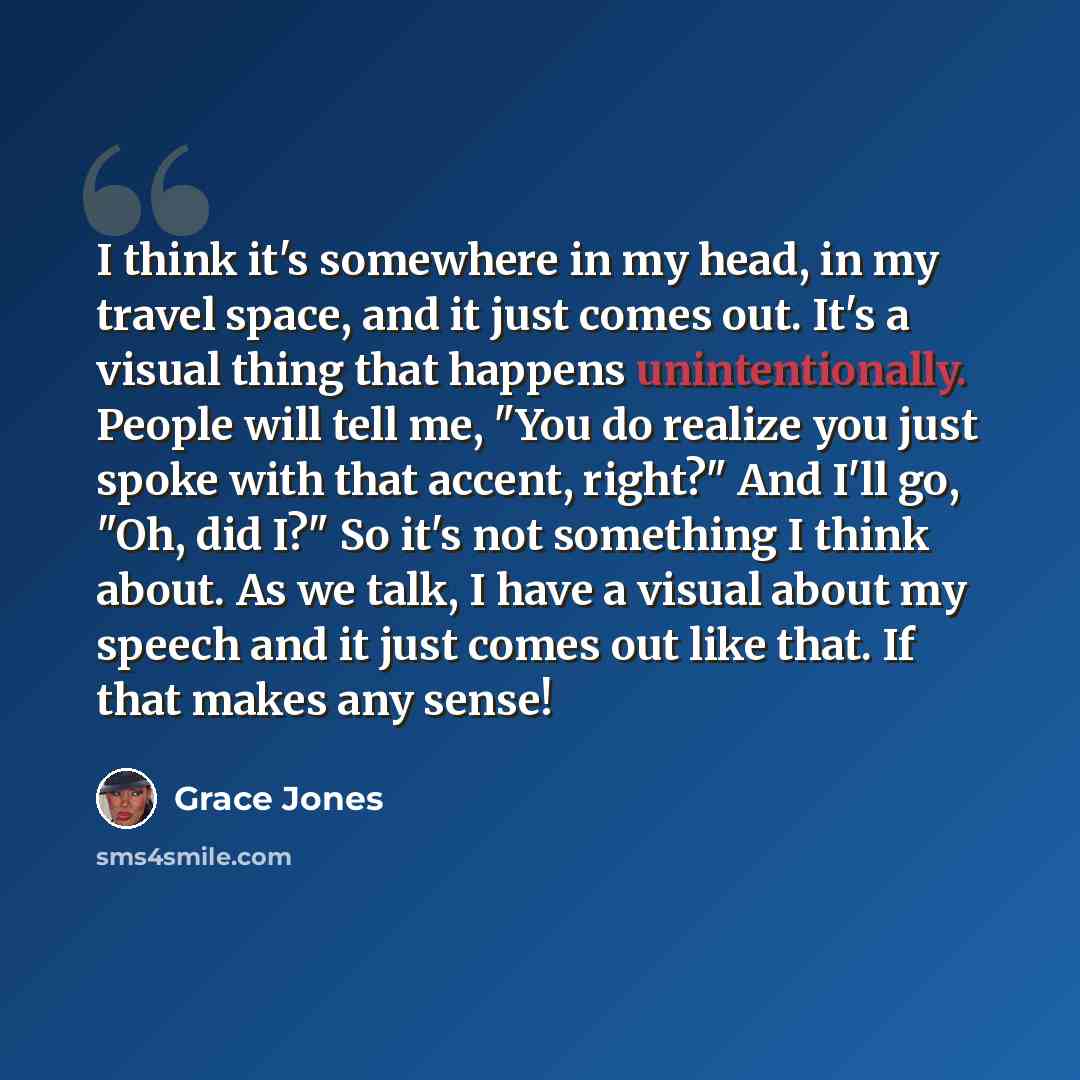 “I think it's somewhere in my head, in my travel space, and it just comes out. It's a visual thing that happens unintentionally. People will tell me, "You do realize you just spoke with that accent, right?" And I'll go, "Oh, did I?" So it's not something I think about. As we talk, I have a visual…” quote by Grace Jones