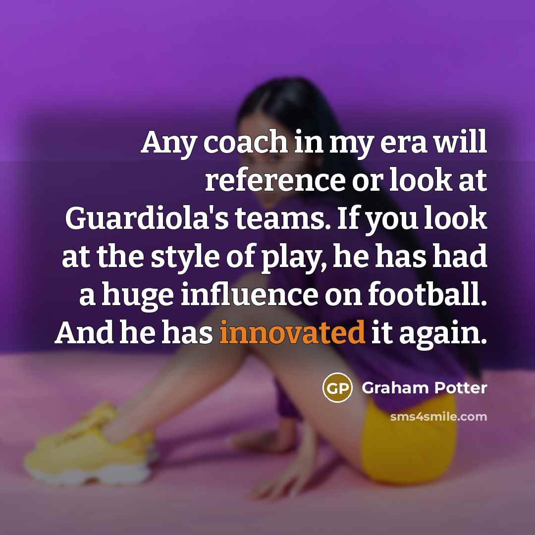 “Any coach in my era will reference or look at Guardiola's teams. If you look at the style of play, he has had a huge influence on football. And he has innovated it again.” quote by Graham Potter