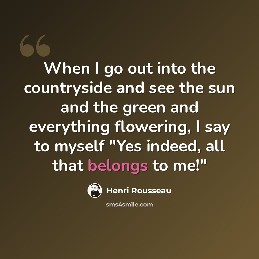 “When I go out into the countryside and see the sun and the green and everything flowering, I say to myself "Yes indeed, all that belongs to me!"” quote by Henri Rousseau