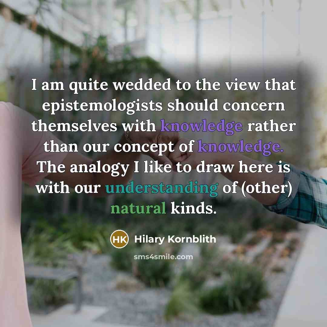 “I am quite wedded to the view that epistemologists should concern themselves with knowledge rather than our concept of knowledge. The analogy I like to draw here is with our understanding of (other) natural kinds.” quote by Hilary Kornblith
