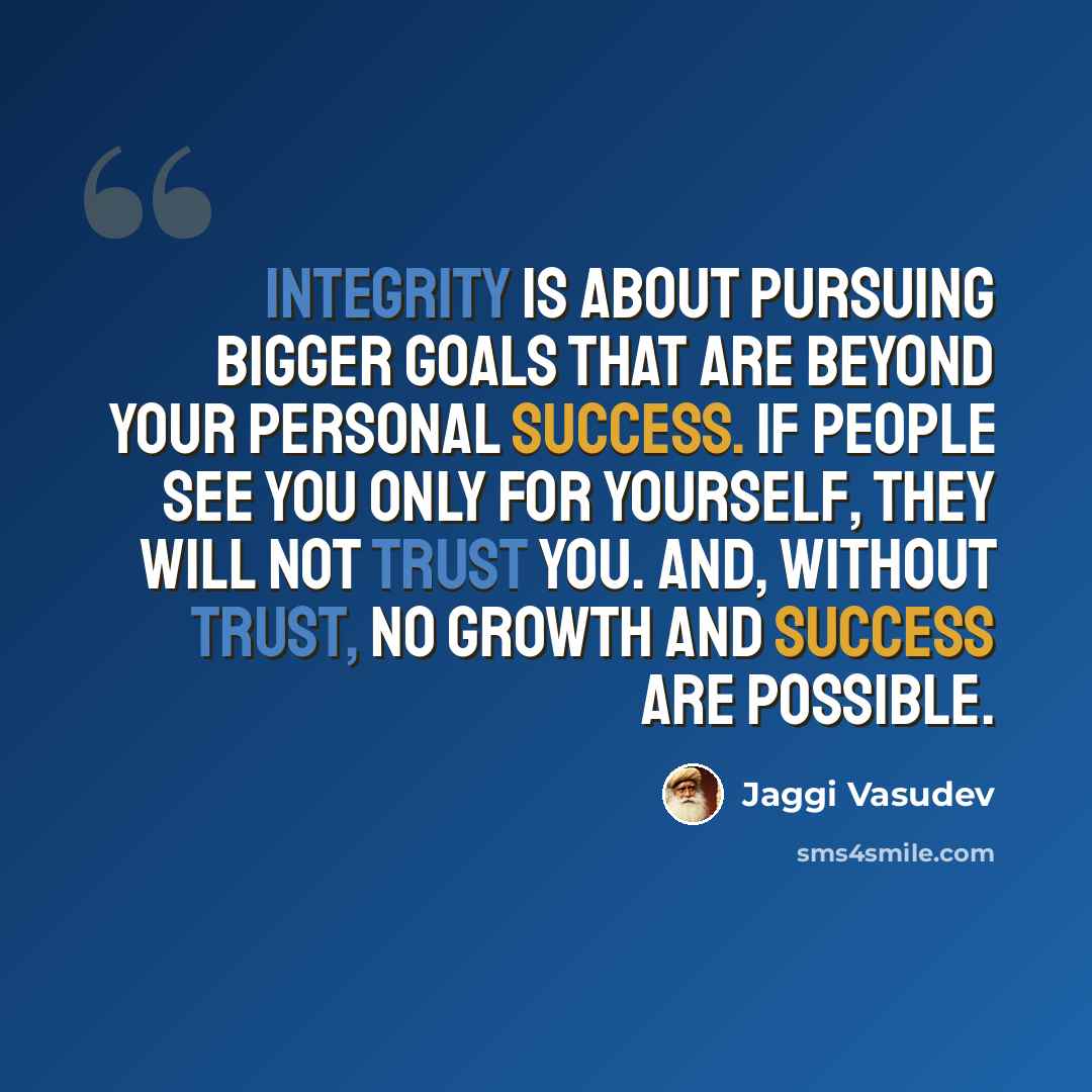 “Integrity is about pursuing bigger goals that are beyond your personal success. If people see you only for yourself, they will not trust you. And, without trust, no growth and success are possible.” quote by Jaggi Vasudev