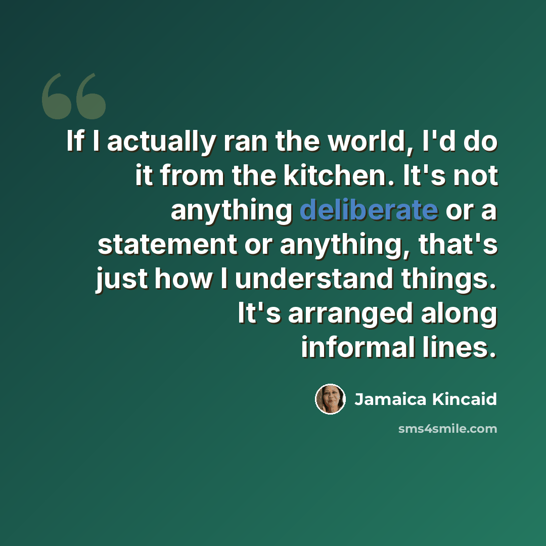 “If I actually ran the world, I'd do it from the kitchen. It's not anything deliberate or a statement or anything, that's just how I understand things. It's arranged along informal lines.” quote by Jamaica Kincaid