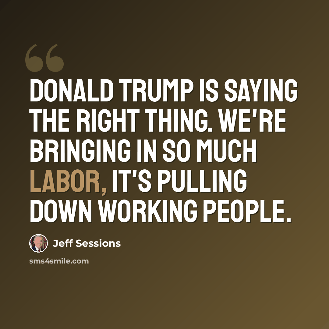 “Donald Trump is saying the right thing. We're bringing in so much labor, it's pulling down working people.” quote by Jeff Sessions