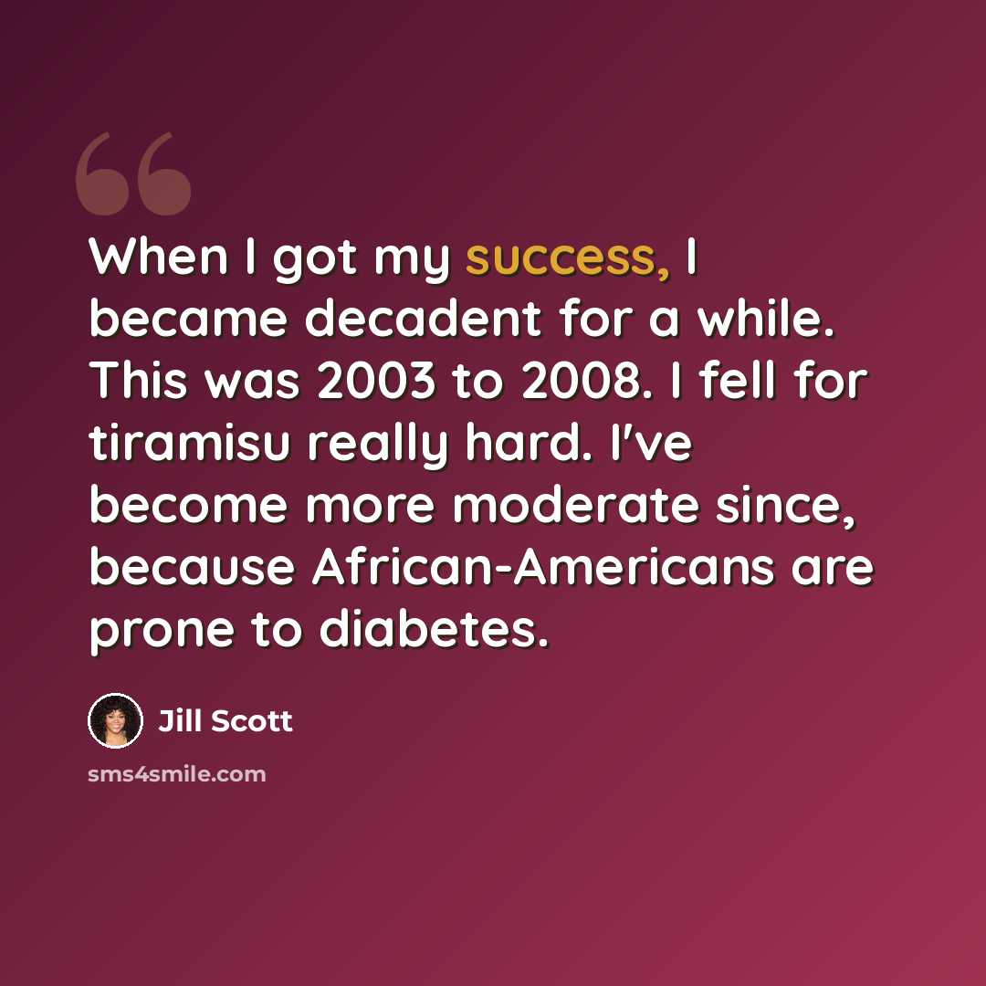“When I got my success, I became decadent for a while. This was 2003 to 2008. I fell for tiramisu really hard. I've become more moderate since, because African-Americans are prone to diabetes.” quote by Jill Scott