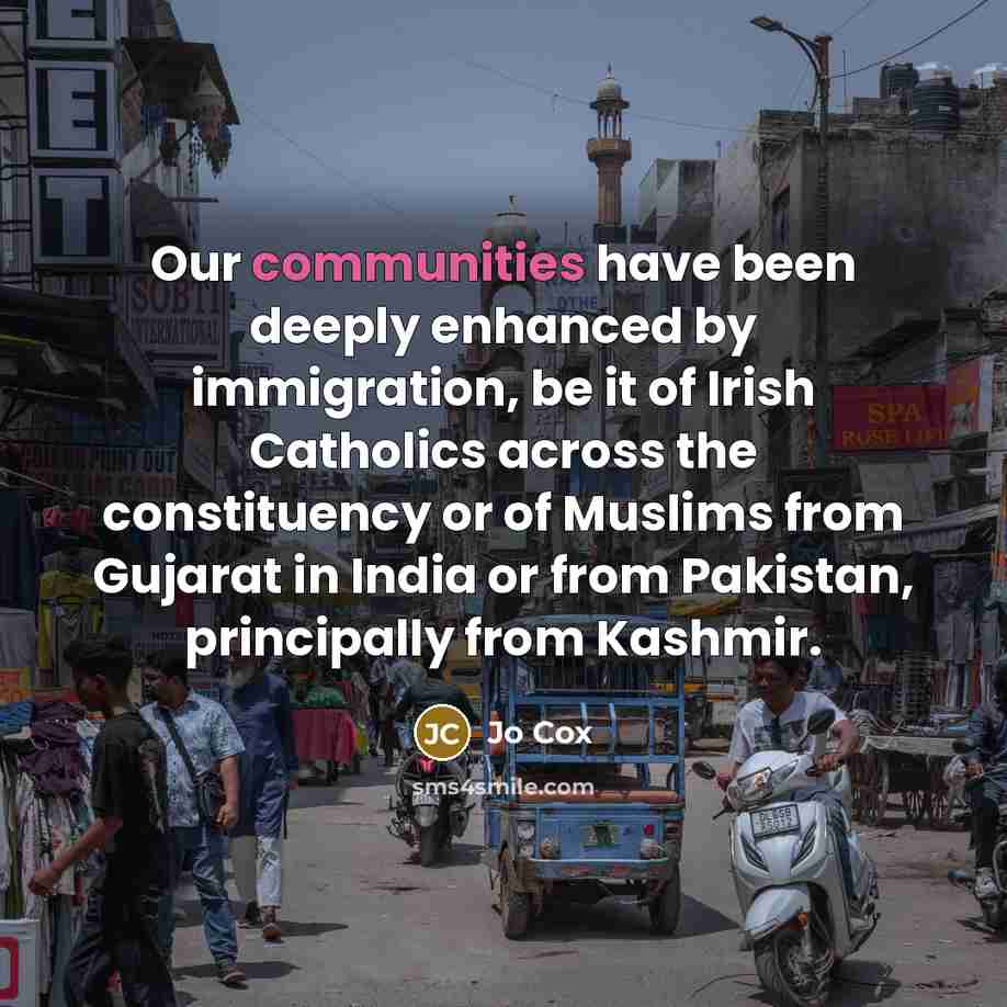 “Our communities have been deeply enhanced by immigration, be it of Irish Catholics across the constituency or of Muslims from Gujarat in India or from Pakistan, principally from Kashmir.” quote by Jo Cox