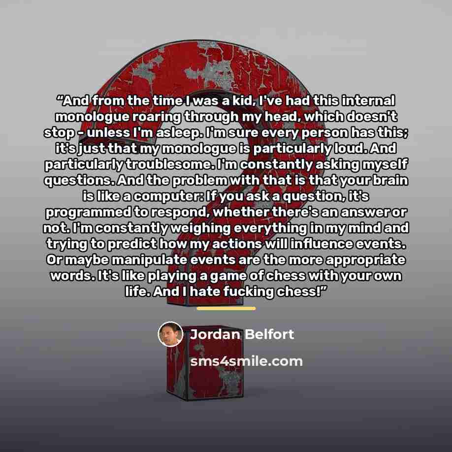 “And from the time I was a kid, I've had this internal monologue roaring through my head, which doesn't stop - unless I'm asleep. I'm sure every person has this; it's just that my monologue is particularly loud. And particularly troublesome. I'm constantly asking myself questions. And the problem…” quote by Jordan Belfort