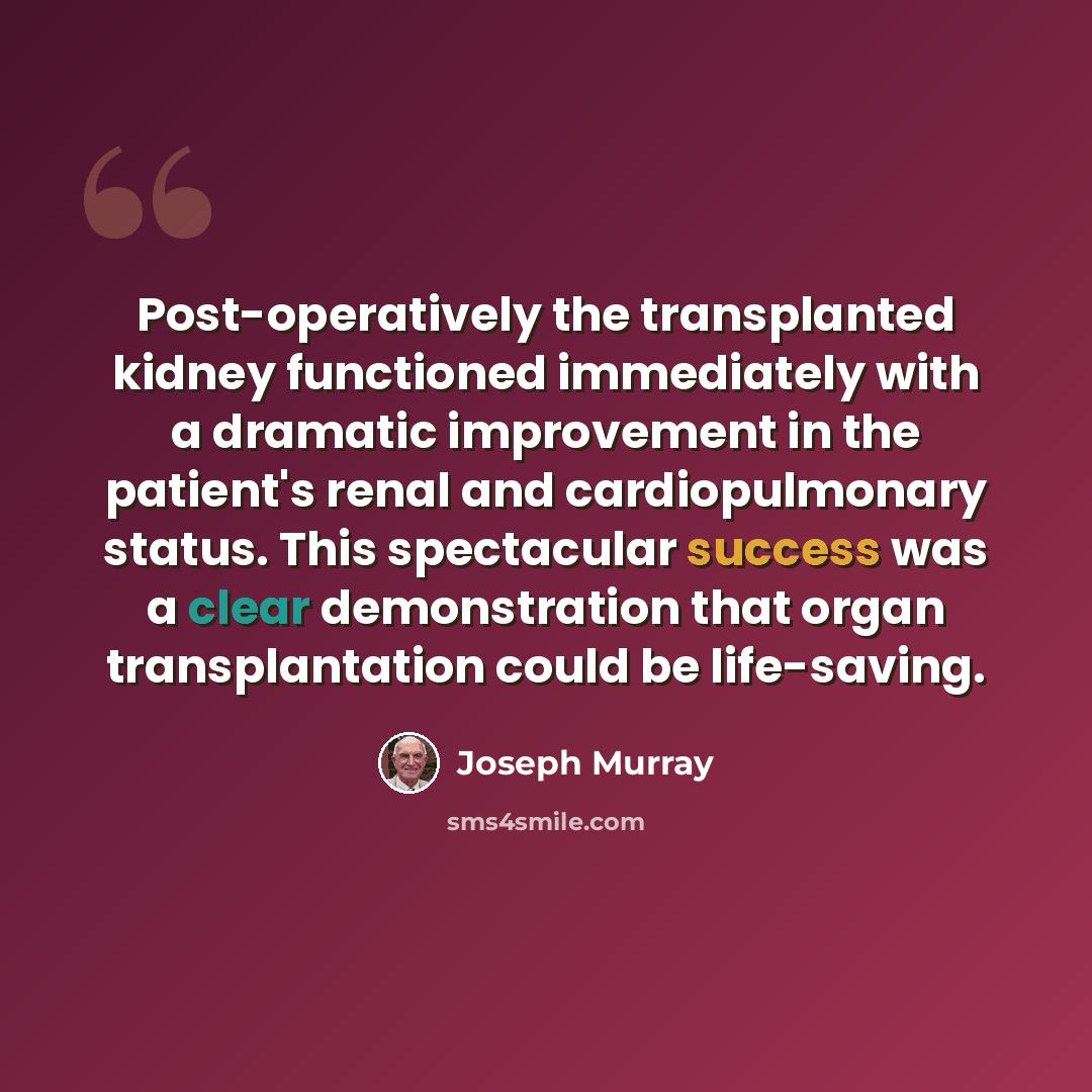 “Post-operatively the transplanted kidney functioned immediately with a dramatic improvement in the patient's renal and cardiopulmonary status. This spectacular success was a clear demonstration that organ transplantation could be life-saving.” quote by Joseph Murray