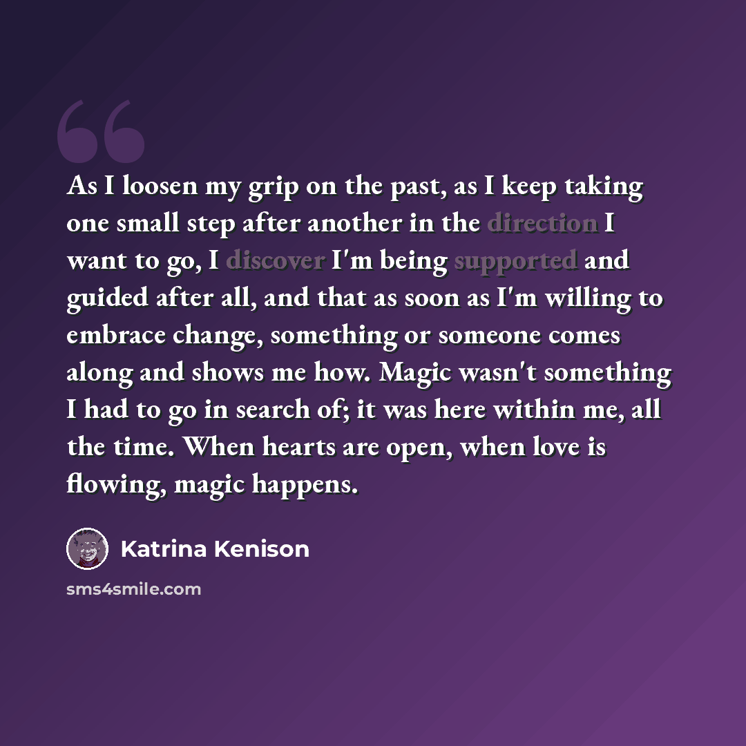 “As I loosen my grip on the past, as I keep taking one small step after another in the direction I want to go, I discover I'm being supported and guided after all, and that as soon as I'm willing to embrace change, something or someone comes along and shows me how. Magic wasn't something I had to…” quote by Katrina Kenison