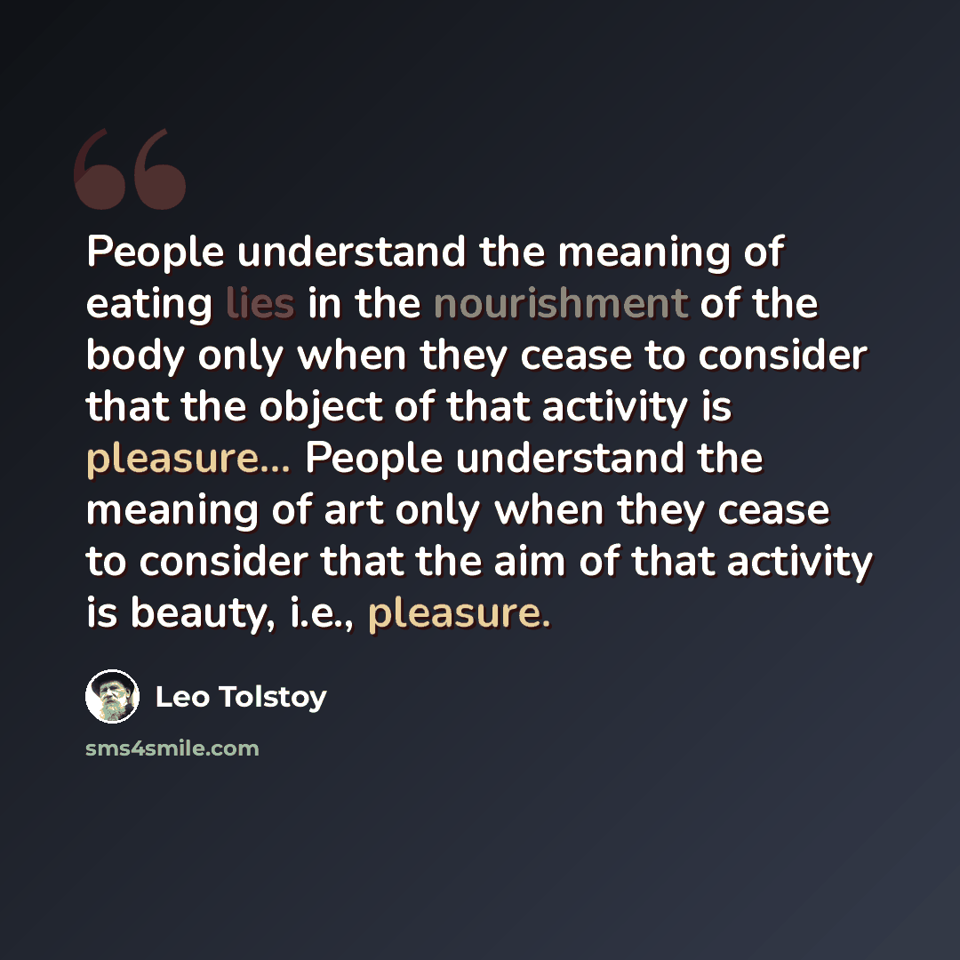 “People understand the meaning of eating lies in the nourishment of the body only when they cease to consider that the object of that activity is pleasure... People understand the meaning of art only when they cease to consider that the aim of that activity is beauty, i.e., pleasure.” quote by Leo Tolstoy