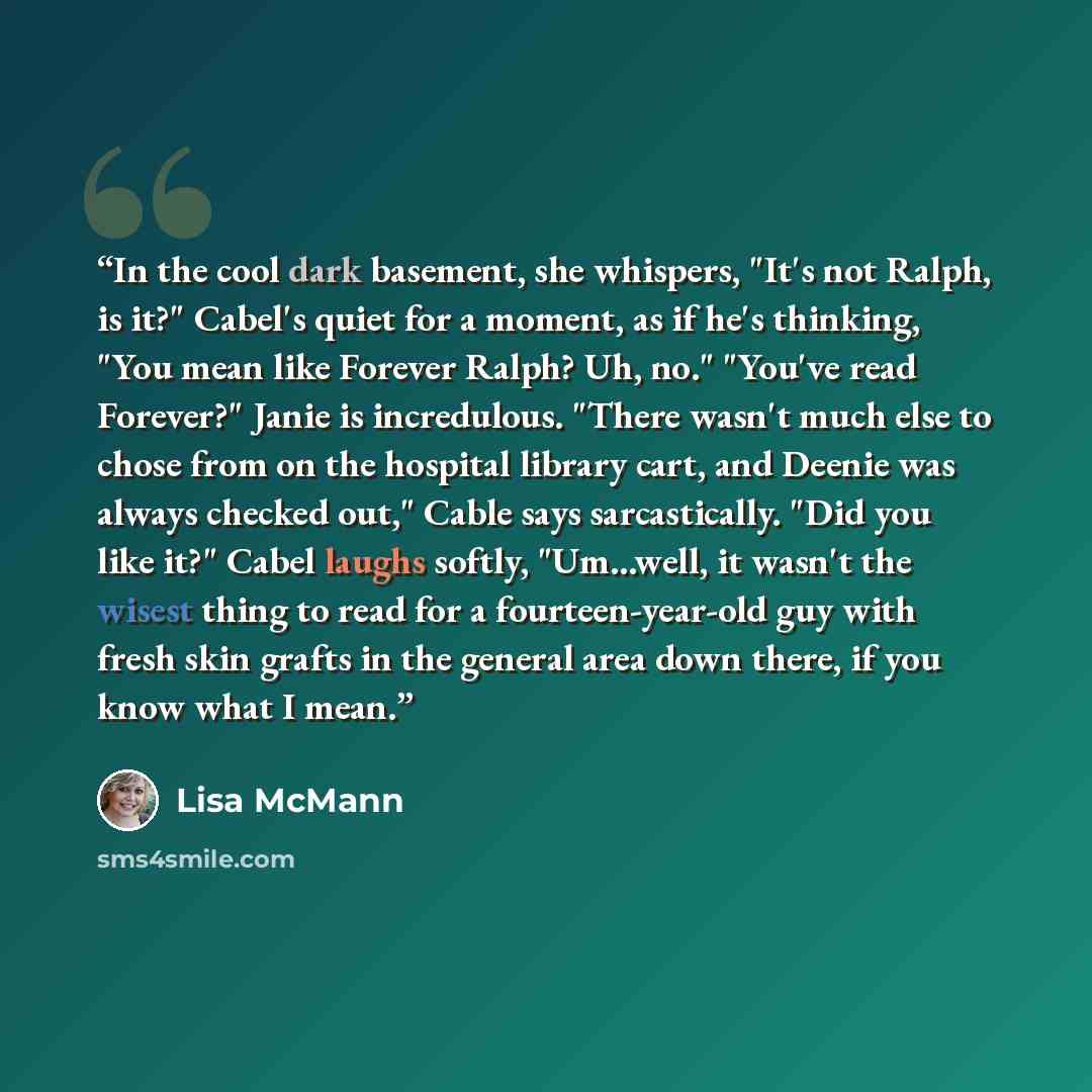 “In the cool dark basement, she whispers, "It's not Ralph, is it?" Cabel's quiet for a moment, as if he's thinking, "You mean like Forever Ralph? Uh, no." "You've read Forever?" Janie is incredulous. "There wasn't much else to chose from on the hospital library cart, and Deenie was always checked…” quote by Lisa McMann