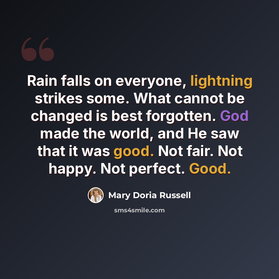 “Rain falls on everyone, lightning strikes some. What cannot be changed is best forgotten. God made the world, and He saw that it was good. Not fair. Not happy. Not perfect. Good.” quote by Mary Doria Russell