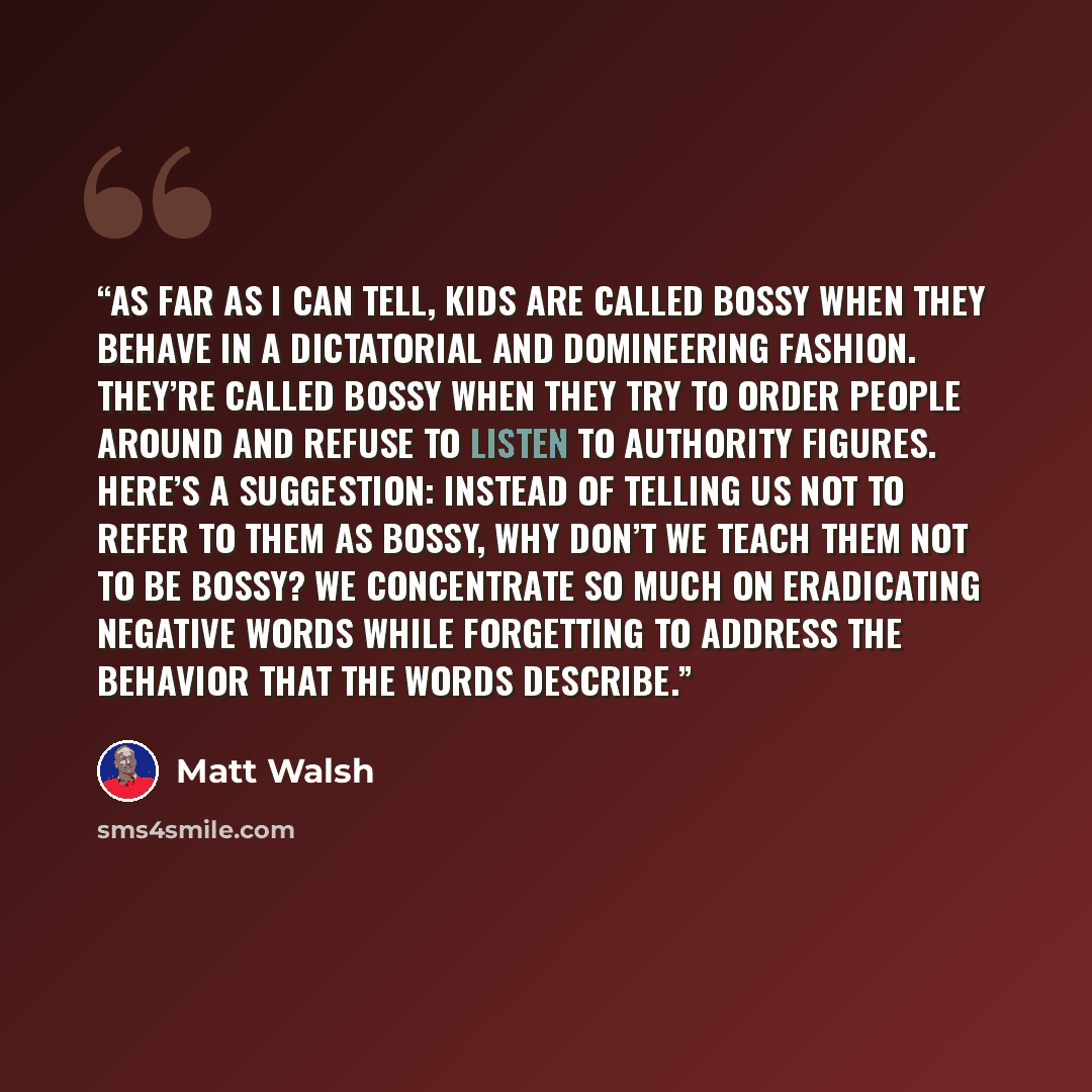 “As far as I can tell, kids are called bossy when they behave in a dictatorial and domineering fashion. They’re called bossy when they try to order people around and refuse to listen to authority figures. Here’s a suggestion: instead of telling us not to refer to them as bossy, why don’t we teach…” quote by Matt Walsh