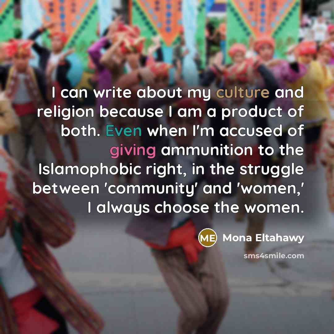 “I can write about my culture and religion because I am a product of both. Even when I'm accused of giving ammunition to the Islamophobic right, in the struggle between 'community' and 'women,' I always choose the women.” quote by Mona Eltahawy