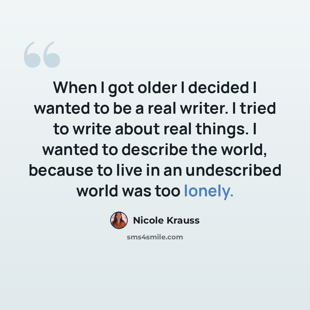 “When I got older I decided I wanted to be a real writer. I tried to write about real things. I wanted to describe the world, because to live in an undescribed world was too lonely.” quote by Nicole Krauss