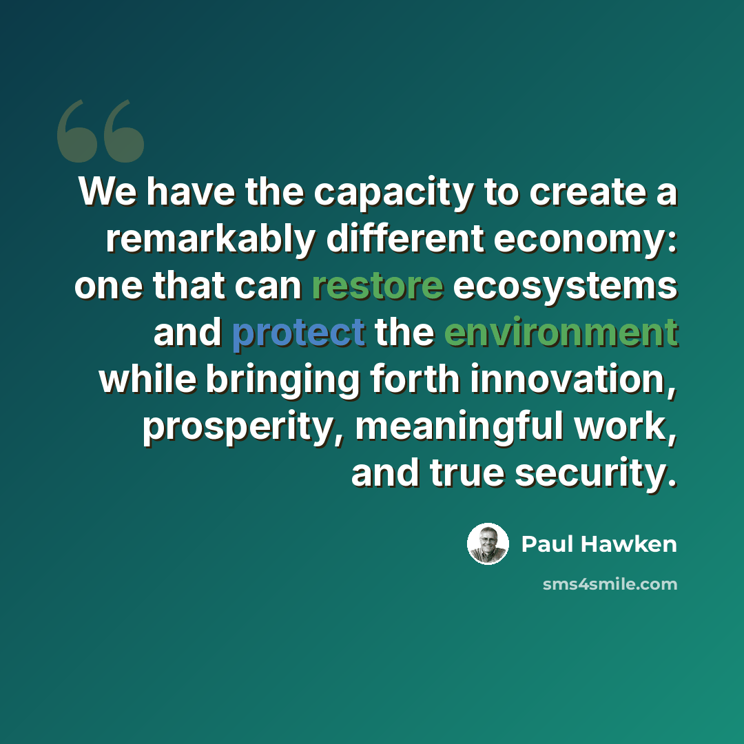 “We have the capacity to create a remarkably different economy: one that can restore ecosystems and protect the environment while bringing forth innovation, prosperity, meaningful work, and true security.” quote by Paul Hawken