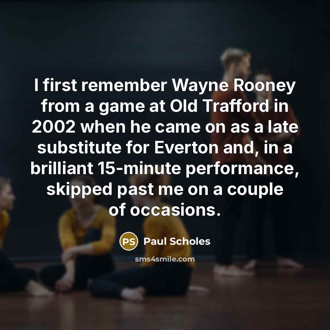 “I first remember Wayne Rooney from a game at Old Trafford in 2002 when he came on as a late substitute for Everton and, in a brilliant 15-minute performance, skipped past me on a couple of occasions.” quote by Paul Scholes